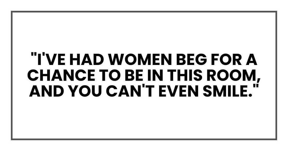 "I've had women beg for a chance to be in this room, and you can't even smile."