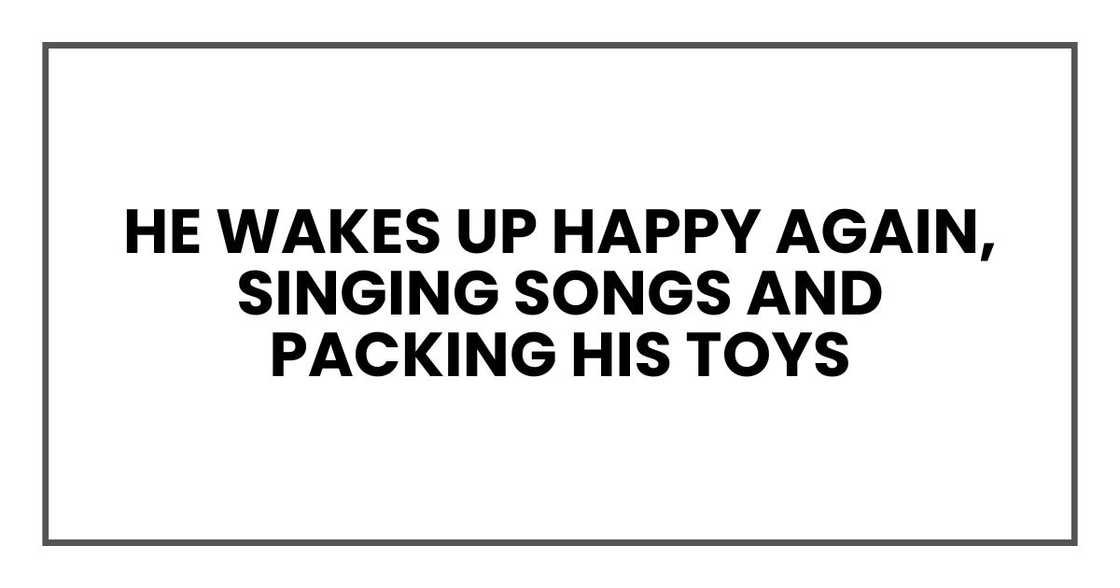 He wakes up happy again, singing songs and packing his toys