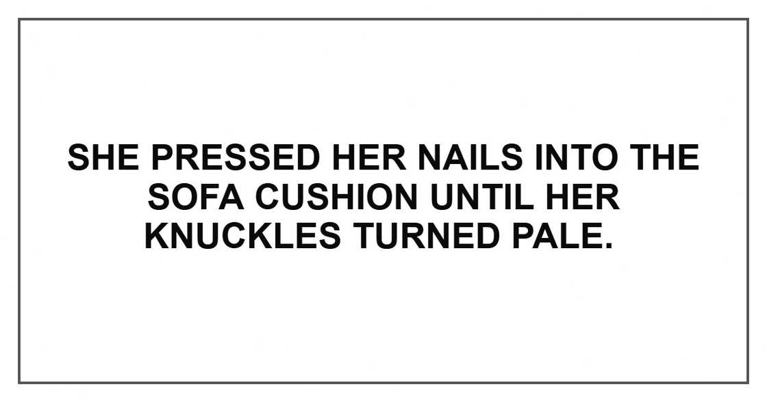 She pressed her nails into the sofa cushion until her knuckles turned pale. She pressed her nails into the sofa cushion until her knuckles turned pale.