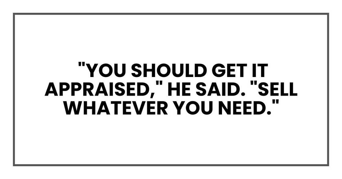 "You should get it appraised," he said. "Sell whatever you need." "You should get it appraised," he said. "Sell whatever you need."