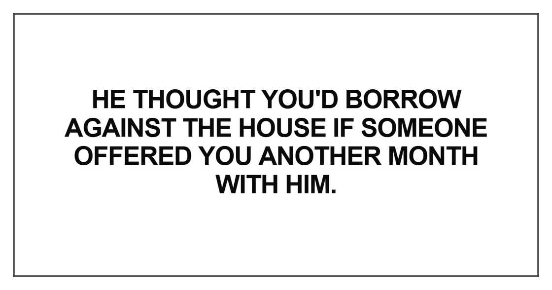 He thought you'd borrow against the house He thought you'd borrow against the house