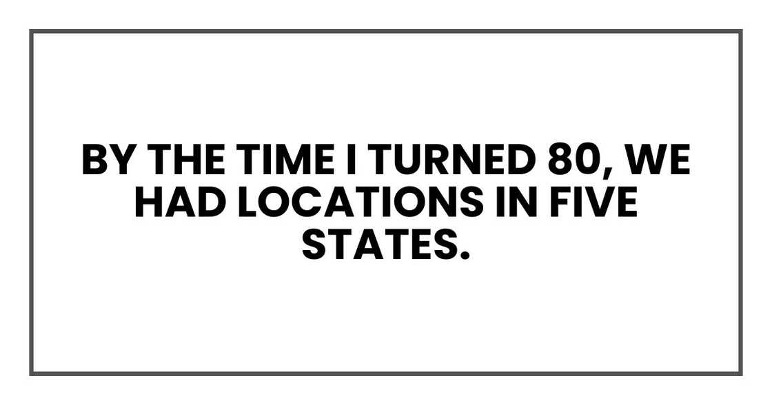 By the time I turned 80, we had locations in five states. By the time I turned 80, we had locations in five states.