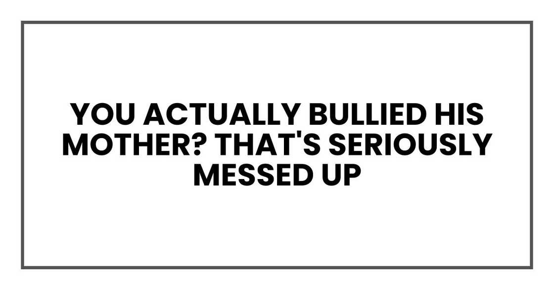 You actually bullied his mother? That's seriously messed up You actually bullied his mother? That's seriously messed up