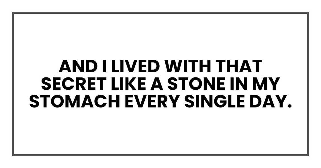 And I lived with that secret like a stone in my stomach every single day. And I lived with that secret like a stone in my stomach every single day.