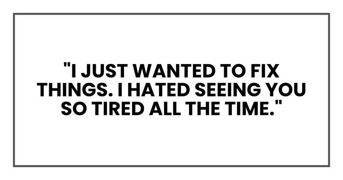 "I just wanted to fix things. I hated seeing you so tired all the time." "I just wanted to fix things. I hated seeing you so tired all the time."