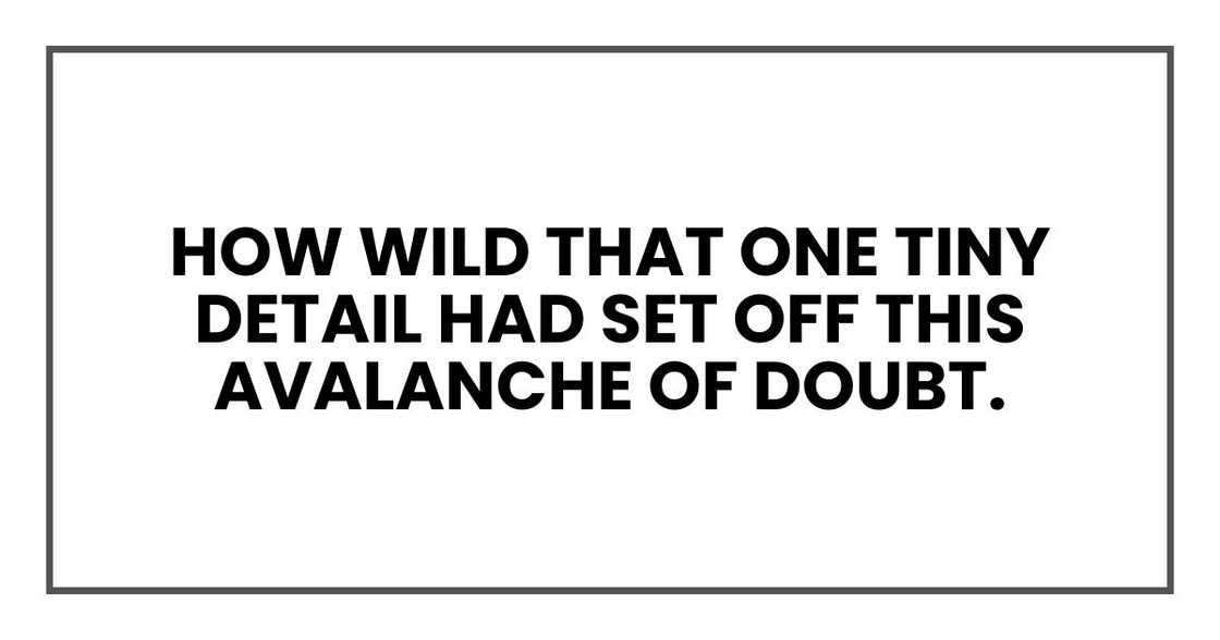How wild that one tiny detail had set off this avalanche of doubt. How wild that one tiny detail had set off this avalanche of doubt.