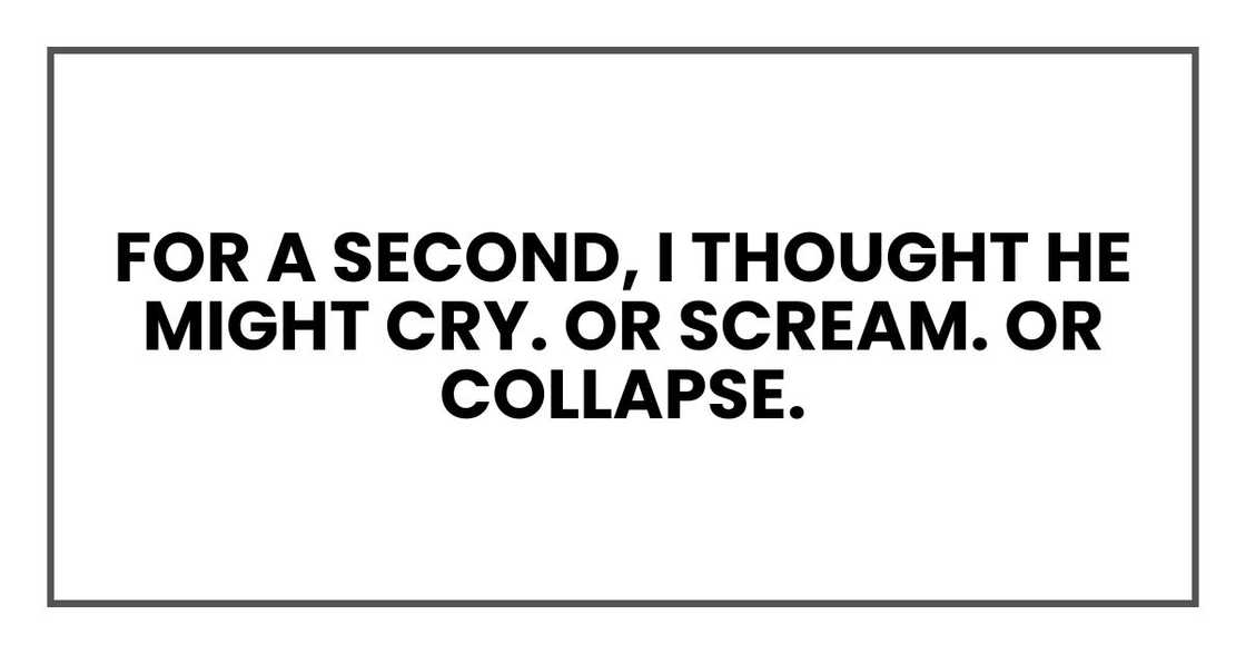 For a second, I thought he might cry. Or scream. Or collapse. For a second, I thought he might cry. Or scream. Or collapse.