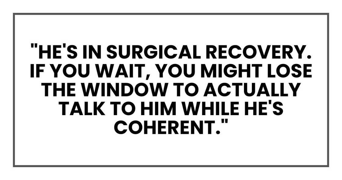 "He's in surgical recovery," he said. "If you wait, you might lose the window to actually talk to him while he's coherent." "He's in surgical recovery," he said. "If you wait, you might lose the window to actually talk to him while he's coherent."
