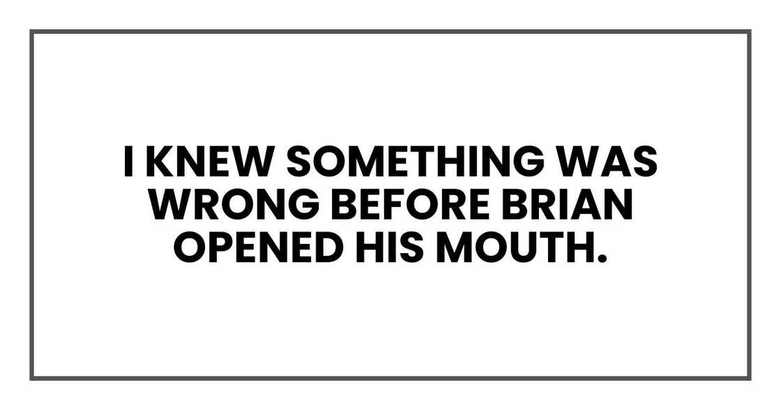 I knew something was wrong before Brian opened his mouth. I knew something was wrong before Brian opened his mouth.