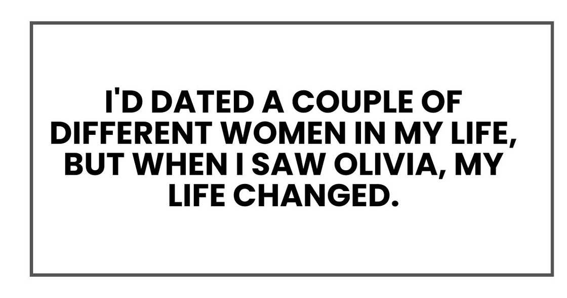I'd dated a couple of different women in my life, but when I saw Olivia, my life changed. I'd dated a couple of different women in my life, but when I saw Olivia, my life changed.