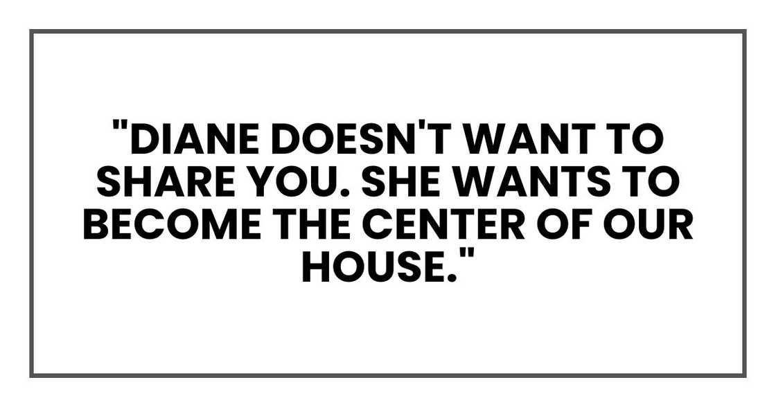 "Diane doesn't want to share you. She wants to become the center of our house." "Diane doesn't want to share you. She wants to become the center of our house."
