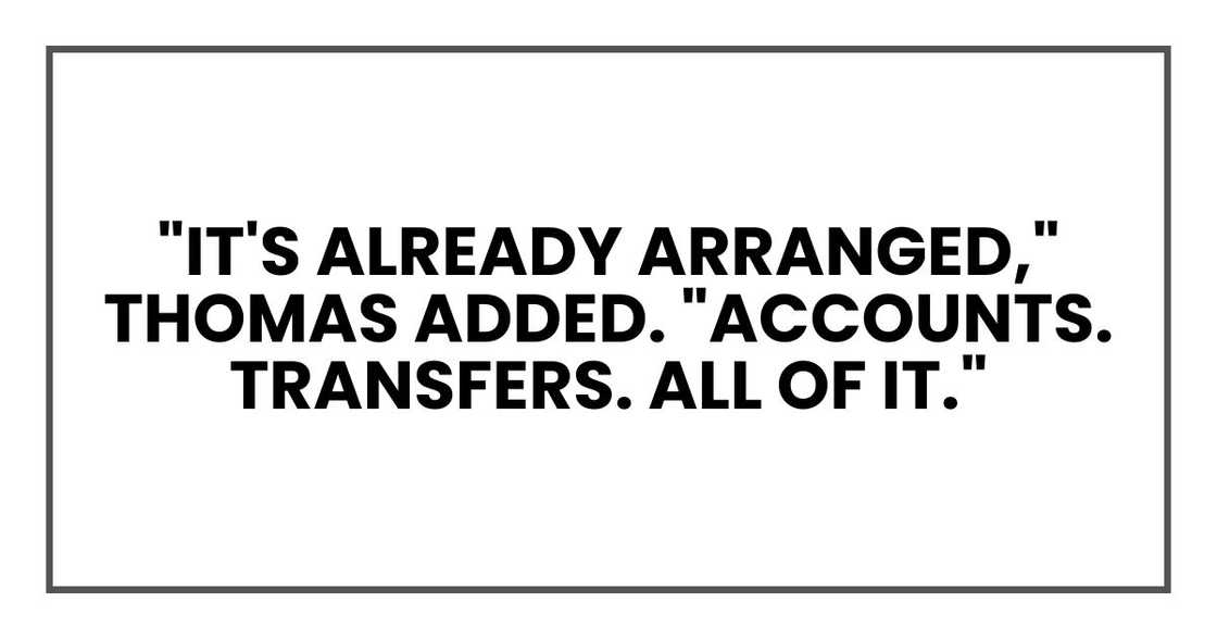 "It's already arranged," Thomas added. "Accounts. Transfers. All of it." "It's already arranged," Thomas added. "Accounts. Transfers. All of it."