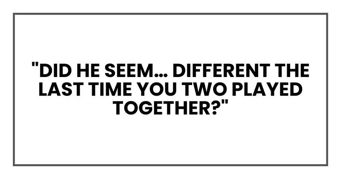 "Did he seem… different the last time you two played together?"