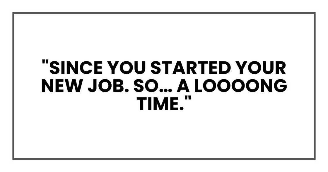 "Since you started your new job. So… a loooong time." "Since you started your new job. So… a loooong time."