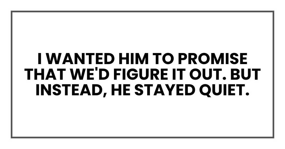 I wanted him to promise that we'd figure it out.
But instead, he stayed quiet. I wanted him to promise that we'd figure it out.
But instead, he stayed quiet.
