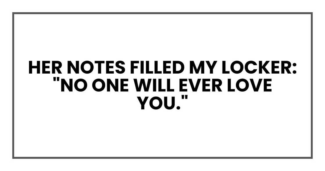 Her notes filled my locker:
"No one will ever love you." Her notes filled my locker:
"No one will ever love you."