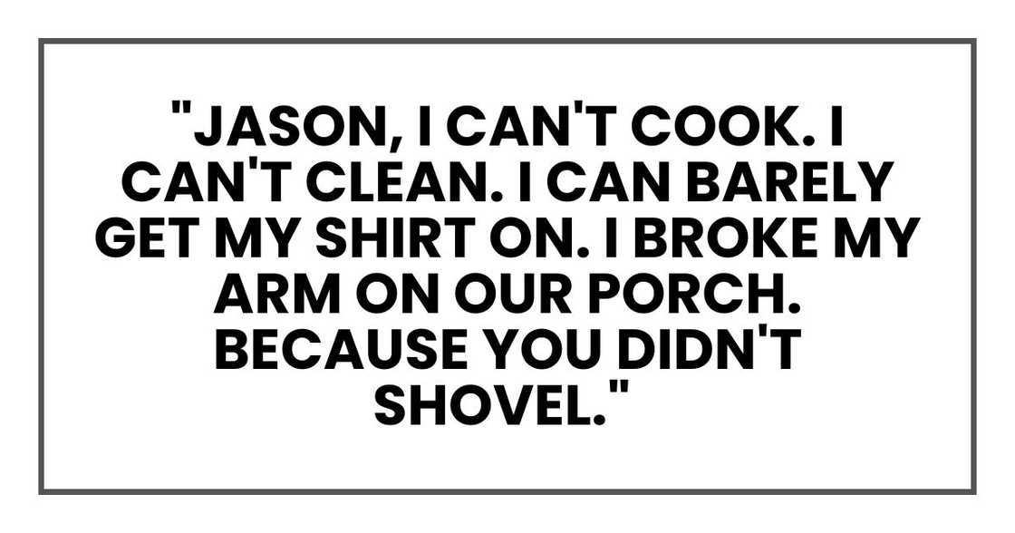 "Jason, I can't cook. I can't clean. I can barely get my shirt on. I broke my arm on our porch. Because you didn't shovel."