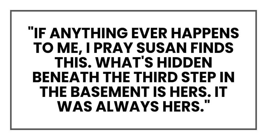 "If anything ever happens to me, I pray Susan finds this. What's hidden beneath the third step in the basement is hers. It was always hers."