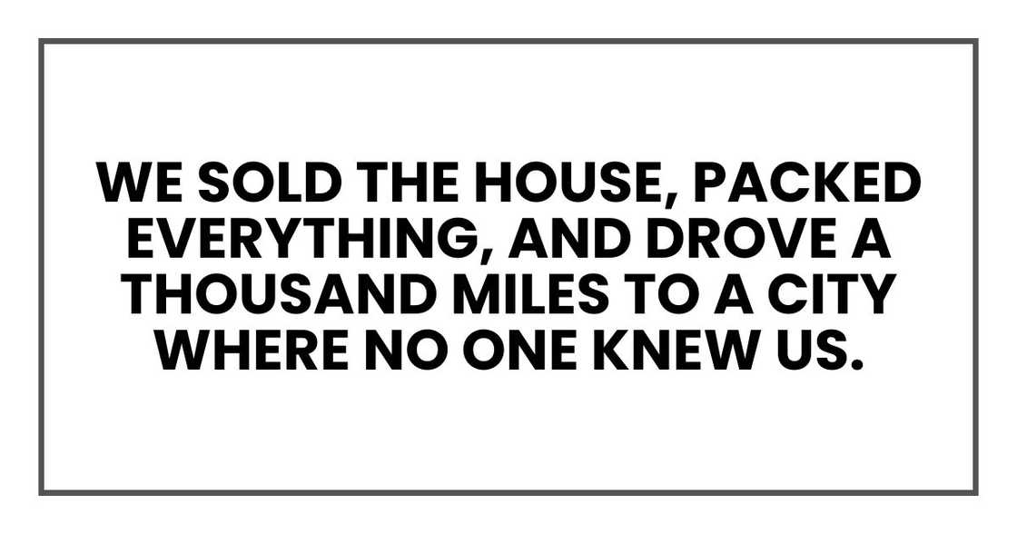 We sold the house, packed everything, and drove a thousand miles to a city where no one knew us. We sold the house, packed everything, and drove a thousand miles to a city where no one knew us.