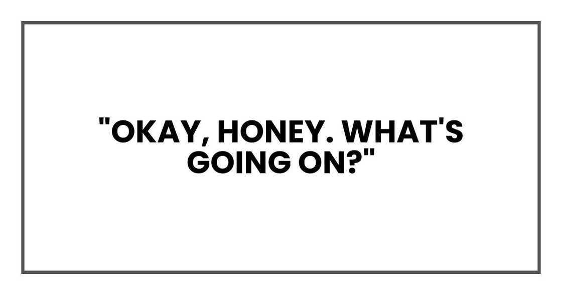 "Okay, honey. What's going on?"