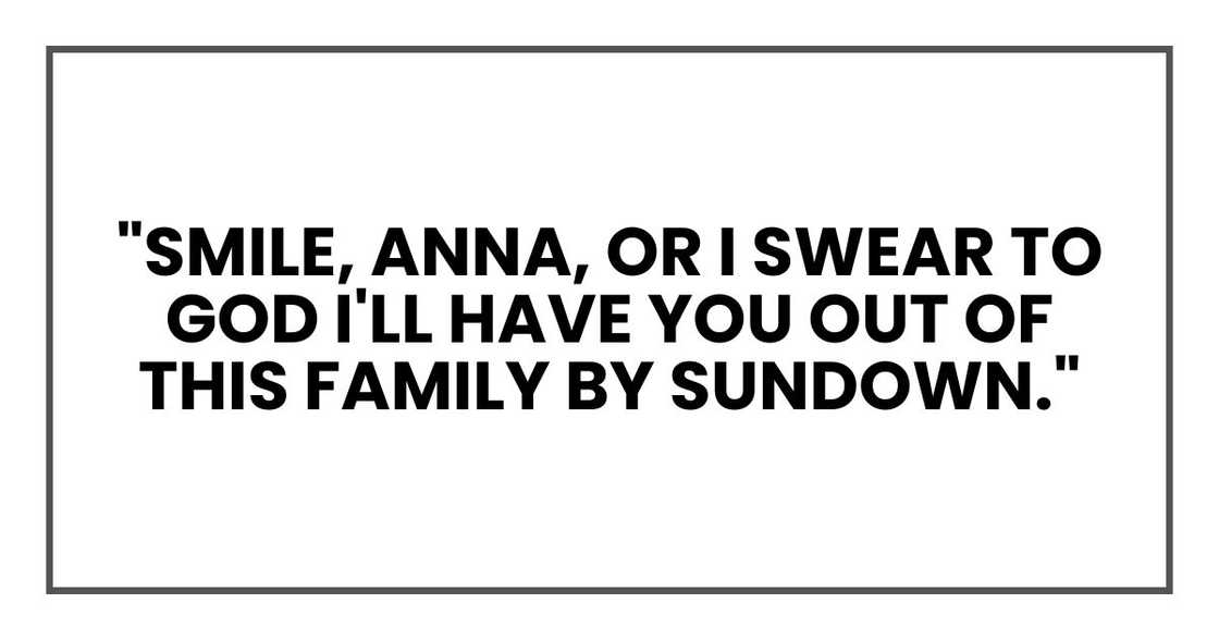 "Smile, Anna, or I swear to God I'll have you out of this family by sundown." "Smile, Anna, or I swear to God I'll have you out of this family by sundown."
