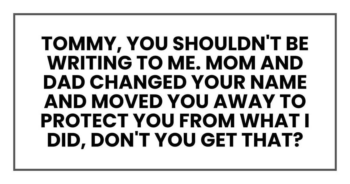 Tommy, you shouldn't be writing to me. Mom and Dad changed your name and moved you away to protect you from what I did, don't you get that? Tommy, you shouldn't be writing to me. Mom and Dad changed your name and moved you away to protect you from what I did, don't you get that?