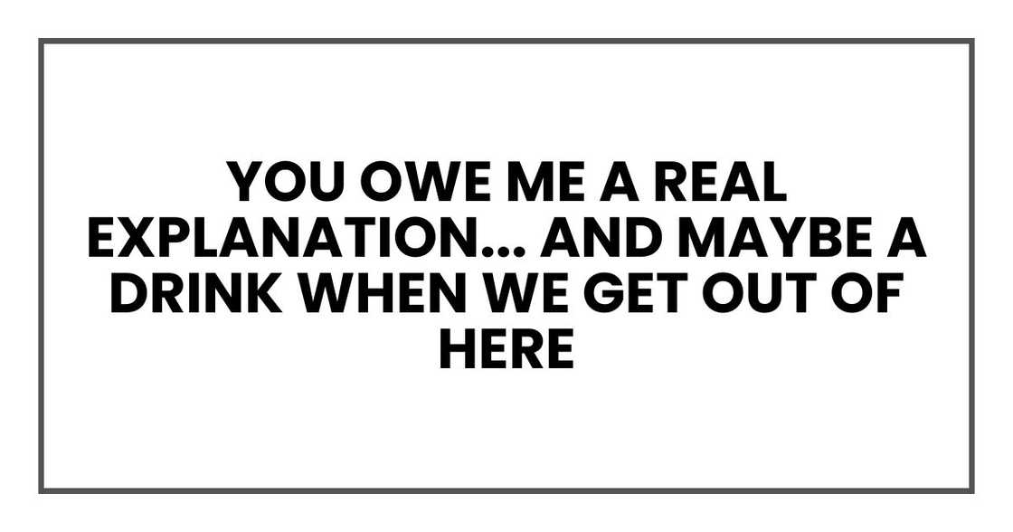you owe me a real explanation... and maybe a drink when we get out of here
