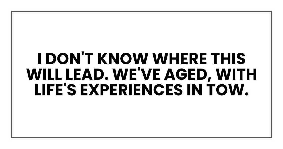 I don't know where this will lead. We've aged, with life's experiences in tow.