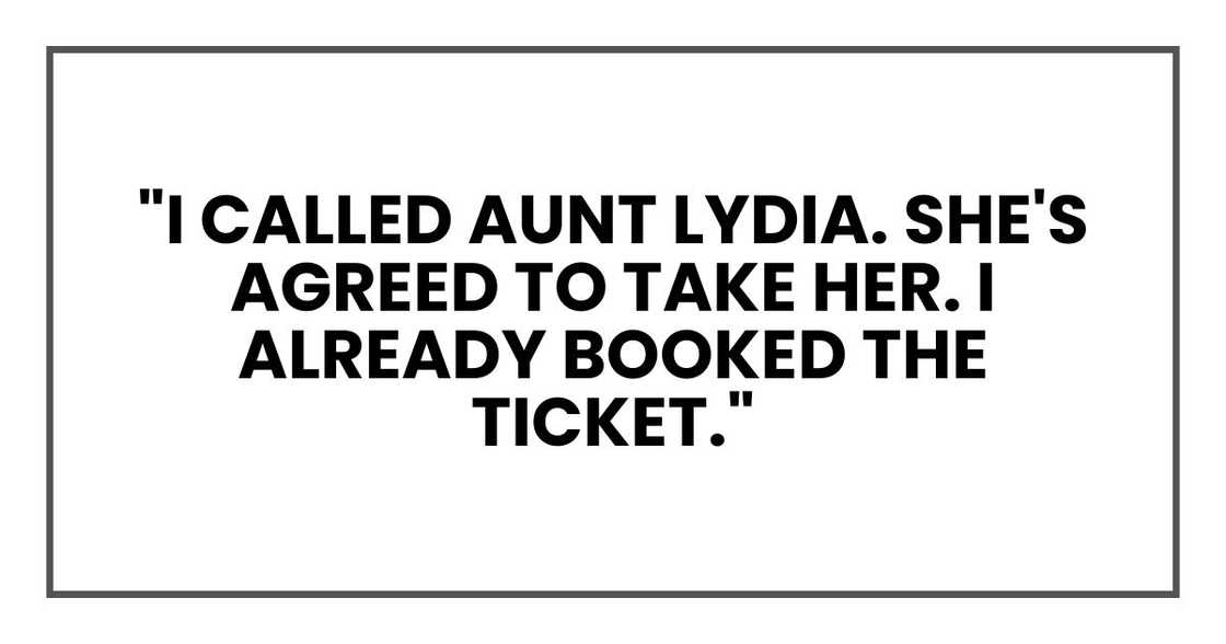 "I called Aunt Lydia. She's agreed to take her. I already booked the ticket." "I called Aunt Lydia. She's agreed to take her. I already booked the ticket."