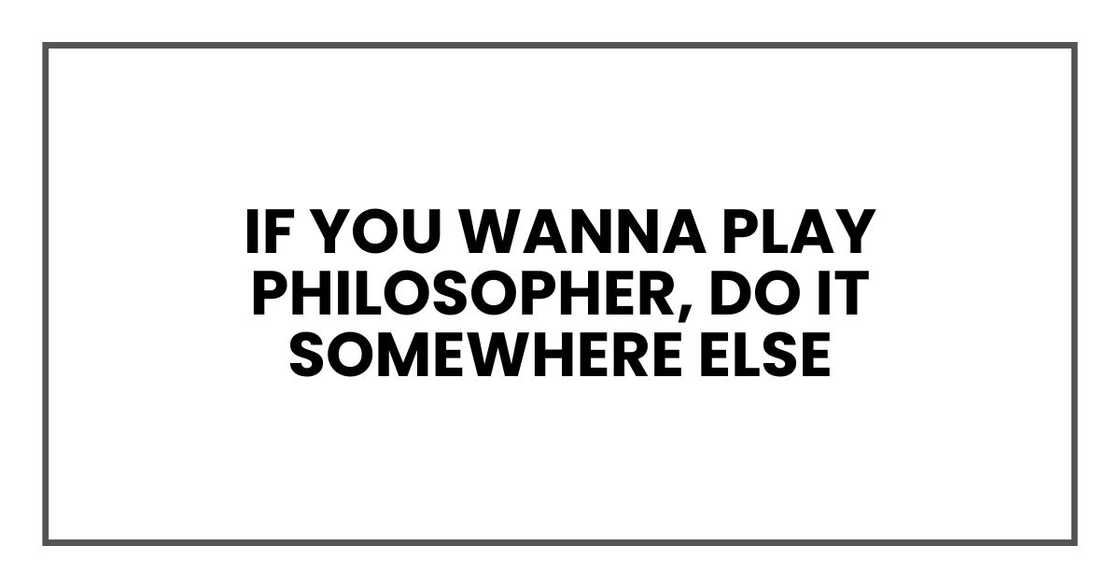 If you wanna play philosopher, do it somewhere else If you wanna play philosopher, do it somewhere else