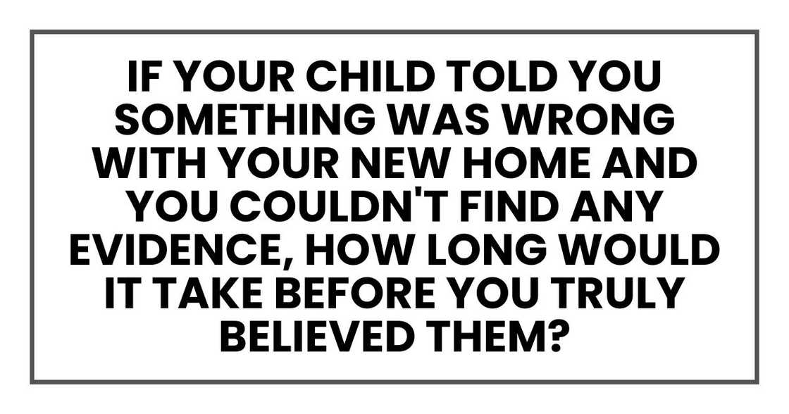 If your child told you something was wrong with your new home and you couldn't find any evidence, how long would it take before you truly believed them?