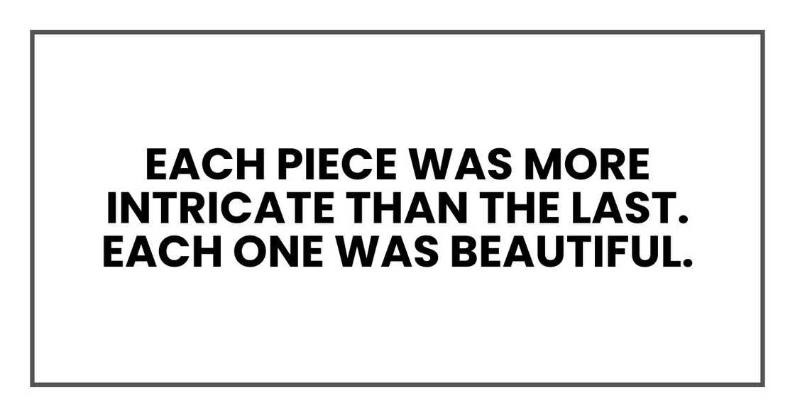 Each piece was more intricate than the last. Each one was beautiful.