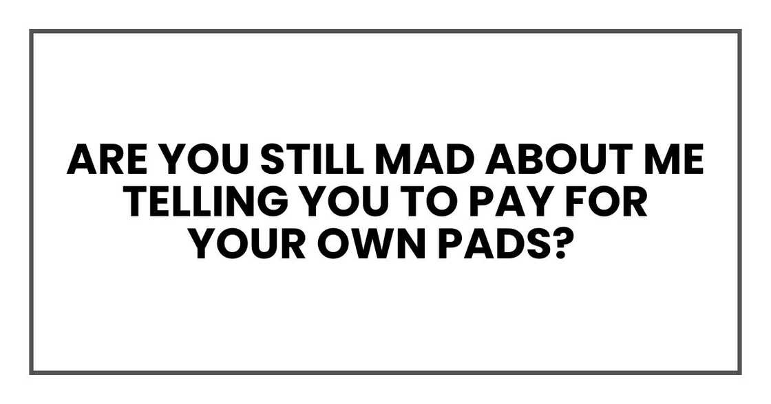 Are you still mad about me telling you to pay for your own pads? Are you still mad about me telling you to pay for your own pads?