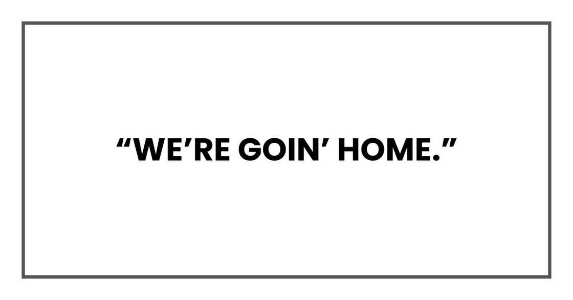 “We’re goin’ home.” “We’re goin’ home.”