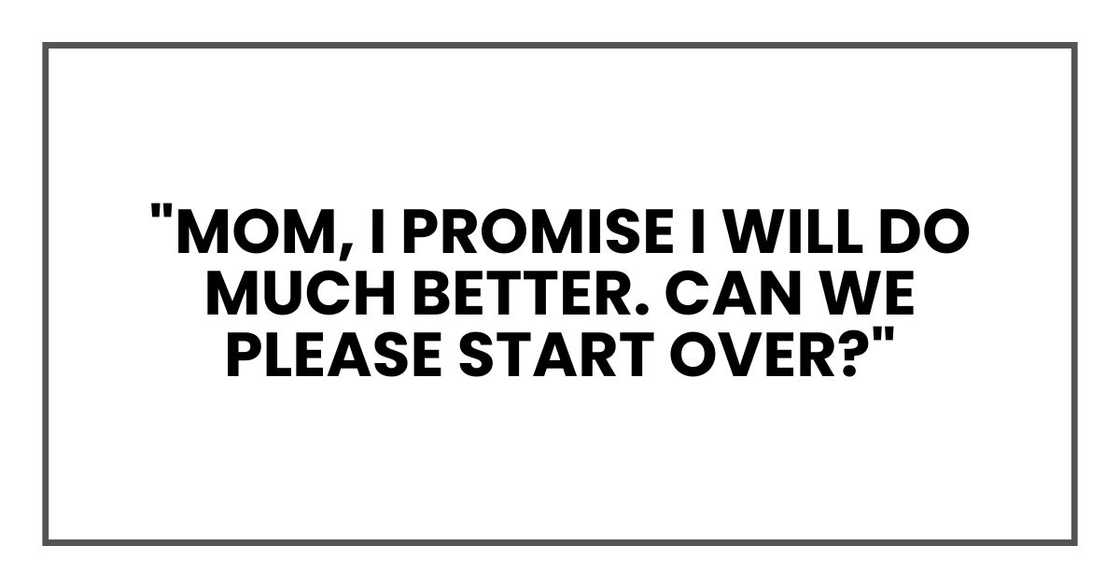 "Mom, I promise I will do much better. Can we please start over?" "Mom, I promise I will do much better. Can we please start over?"