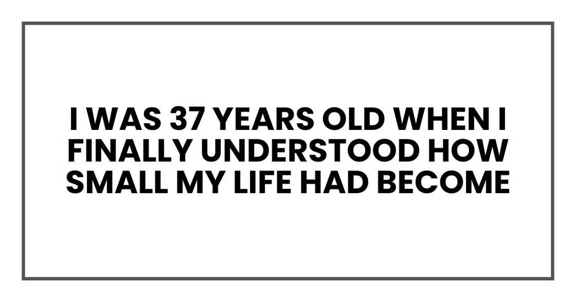 I was 37 years old when I finally understood how small my life had become I was 37 years old when I finally understood how small my life had become