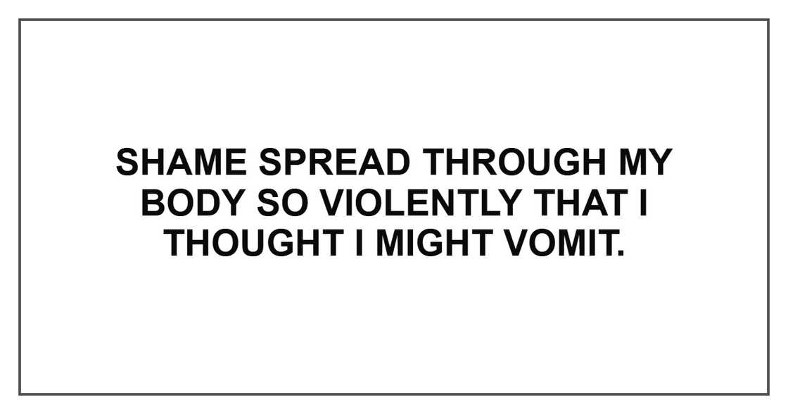Shame spread through my body so violently that I thought I might vomit. Shame spread through my body so violently that I thought I might vomit.