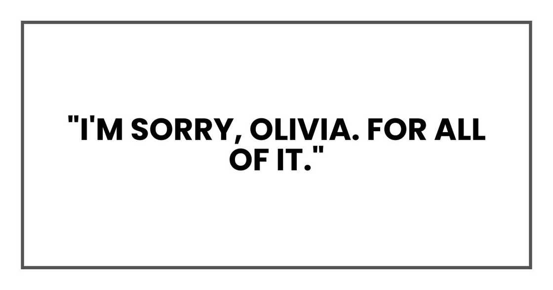 "I'm sorry, Olivia. For all of it." "I'm sorry, Olivia. For all of it."