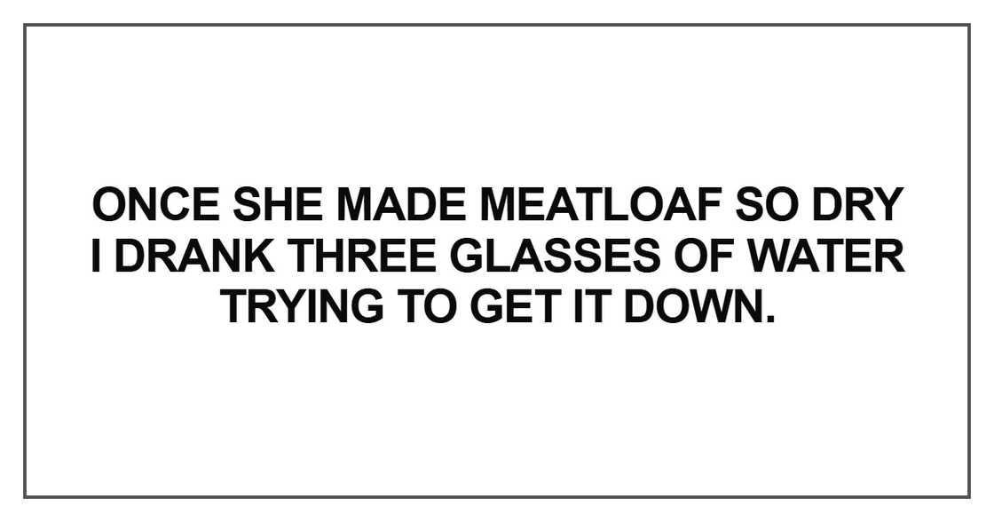 Once she made meatloaf so dry I drank three glasses of water trying to get it down. Once she made meatloaf so dry I drank three glasses of water trying to get it down.
