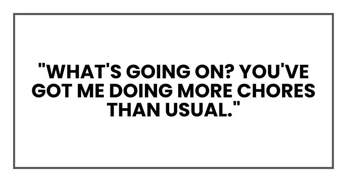 "What's going on?" he asked, frowning. "You've got me doing more chores than usual."