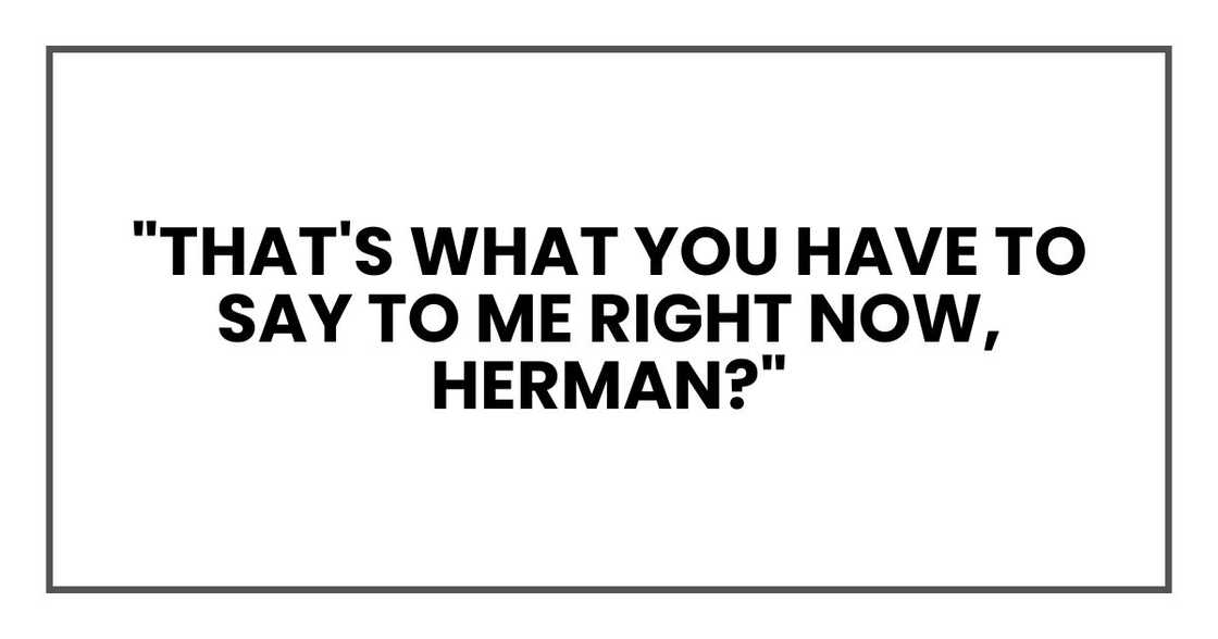 "That's what you have to say to me right now, Herman?" "That's what you have to say to me right now, Herman?"