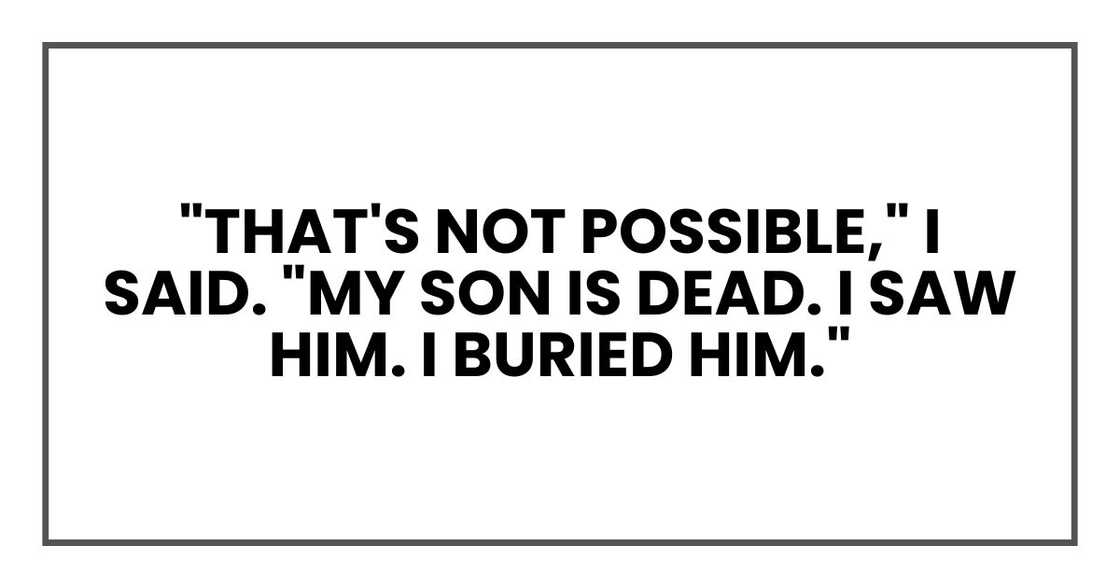 "That's not possible," I said. "My son is dead. I saw him. I buried him." "That's not possible," I said. "My son is dead. I saw him. I buried him."