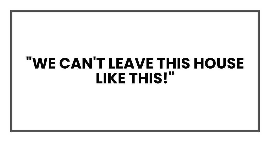 "We can't leave this house like this!" "We can't leave this house like this!"