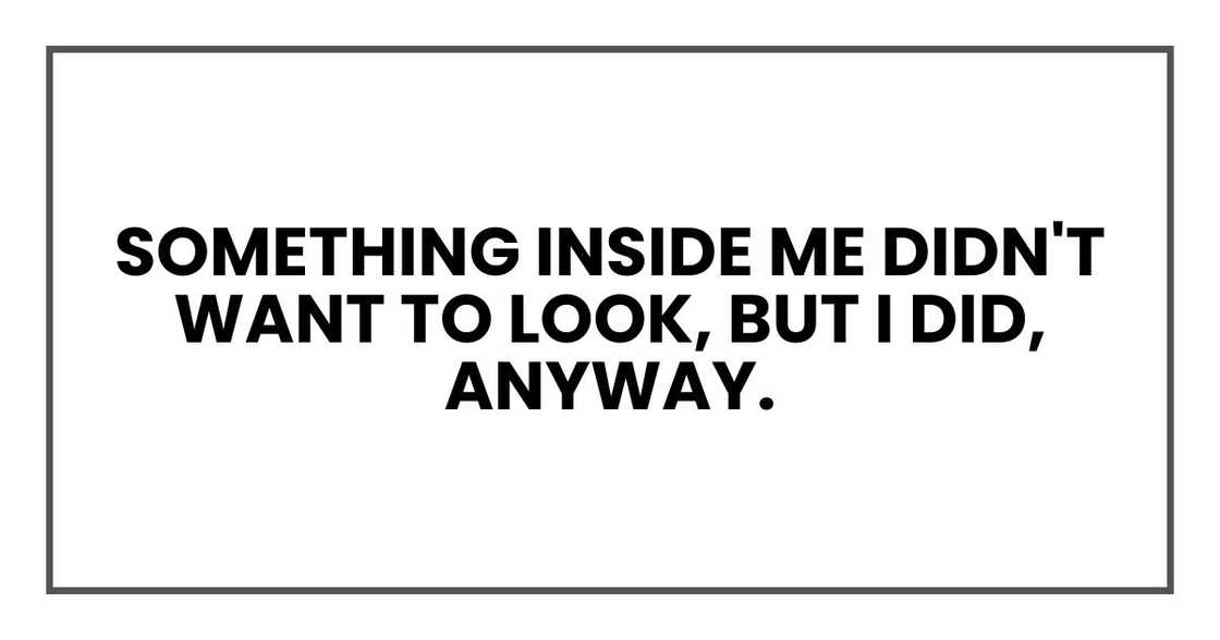 Something inside me didn't want to look, but I did, anyway. Something inside me didn't want to look, but I did, anyway.