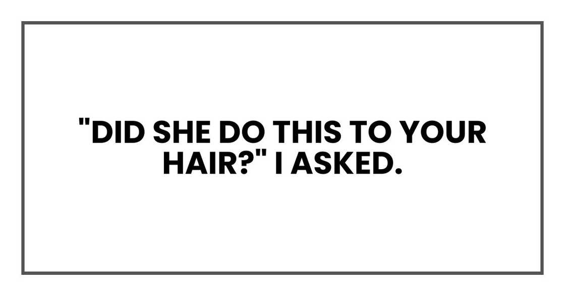"Did she do this to your hair?" I asked. "Did she do this to your hair?" I asked.