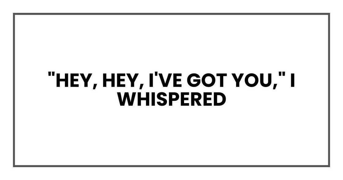 "Hey, hey, I've got you," I whispered "Hey, hey, I've got you," I whispered
