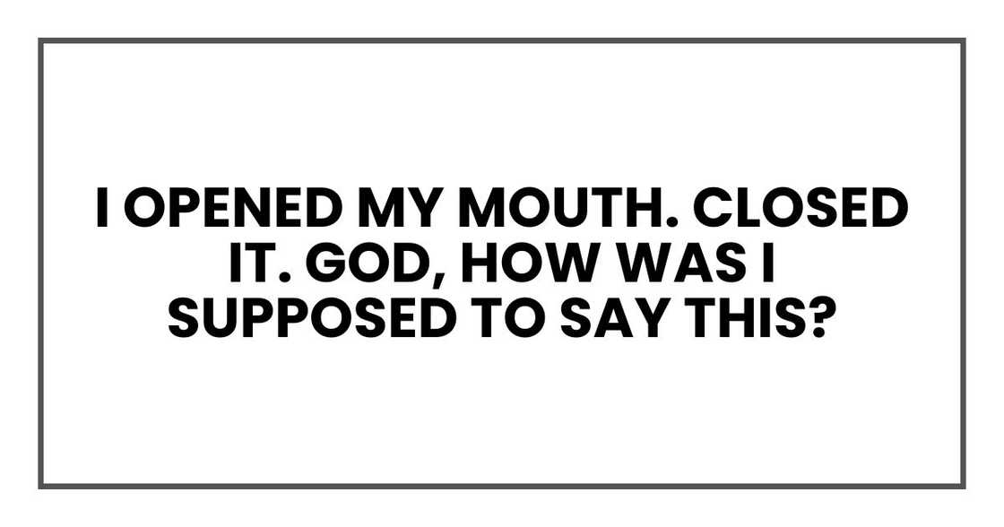 I opened my mouth. Closed it. God, how was I supposed to say this? I opened my mouth. Closed it. God, how was I supposed to say this?