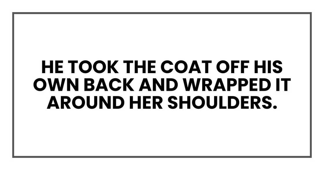 He took the coat off his own back and wrapped it around her shoulders.