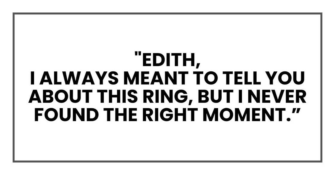 "Edith,
I always meant to tell you about this ring, but I never found the right moment. "Edith,
I always meant to tell you about this ring, but I never found the right moment.