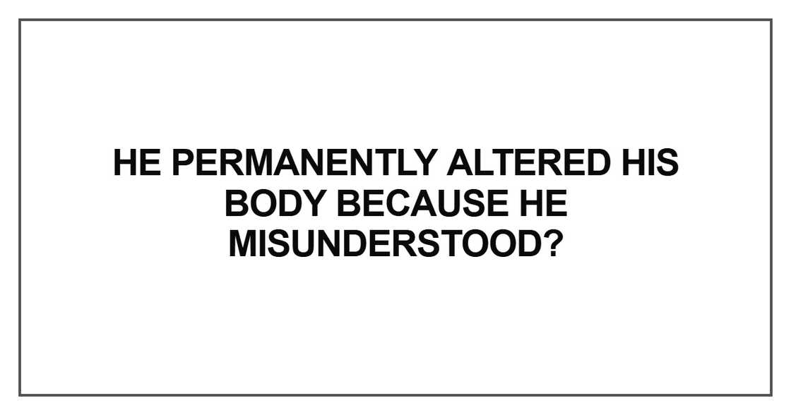 He permanently altered his body because he He permanently altered his body because he